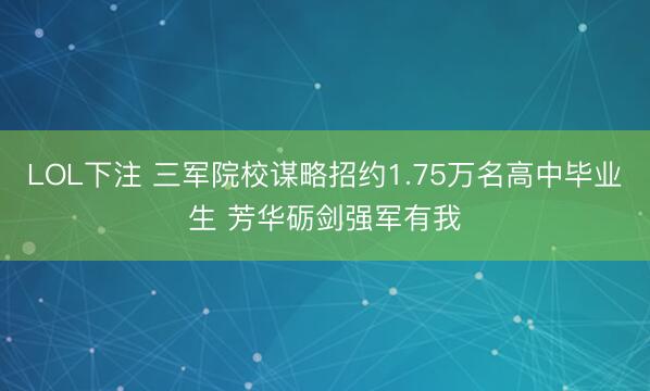 LOL下注 三军院校谋略招约1.75万名高中毕业生 芳华砺剑强军有我