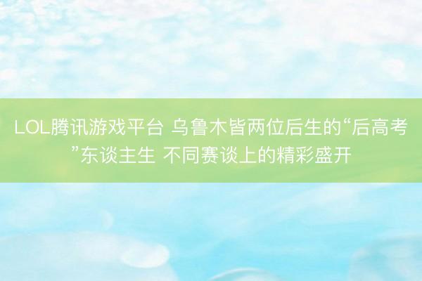 LOL腾讯游戏平台 乌鲁木皆两位后生的“后高考”东谈主生 不同赛谈上的精彩盛开