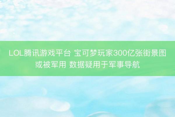 LOL腾讯游戏平台 宝可梦玩家300亿张街景图或被军用 数据疑用于军事导航