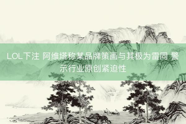 LOL下注 阿维塔称某品牌策画与其极为雷同 警示行业原创紧迫性