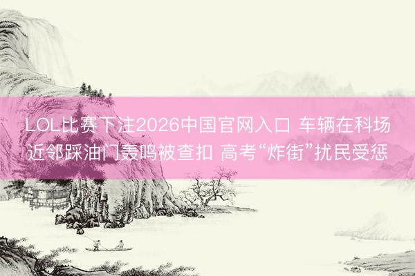 LOL比赛下注2026中国官网入口 车辆在科场近邻踩油门轰鸣被查扣 高考“炸街”扰民受惩