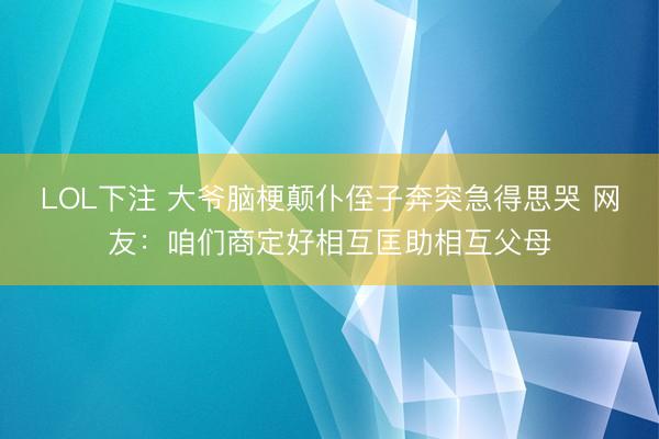LOL下注 大爷脑梗颠仆侄子奔突急得思哭 网友：咱们商定好相互匡助相互父母