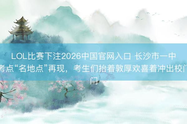 LOL比赛下注2026中国官网入口 长沙市一中考点“名地点”再现，考生们抬着敦厚欢喜着冲出校门