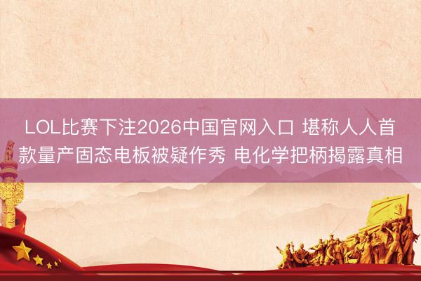 LOL比赛下注2026中国官网入口 堪称人人首款量产固态电板被疑作秀 电化学把柄揭露真相