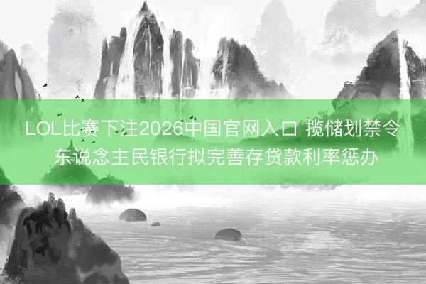 LOL比赛下注2026中国官网入口 揽储划禁令 东说念主民银行拟完善存贷款利率惩办