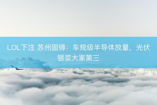 LOL下注 苏州固锝：车规级半导体放量，光伏银浆大家第三