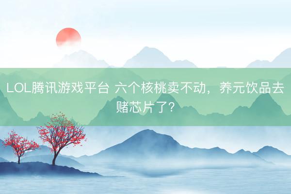 LOL腾讯游戏平台 六个核桃卖不动，养元饮品去赌芯片了？