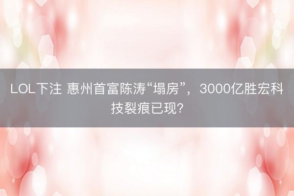 LOL下注 惠州首富陈涛“塌房”，3000亿胜宏科技裂痕已现？