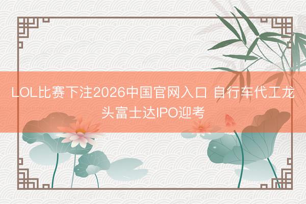 LOL比赛下注2026中国官网入口 自行车代工龙头富士达IPO迎考