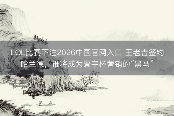 LOL比赛下注2026中国官网入口 王老吉签约哈兰德,谁将成为寰宇杯营销的“黑马”