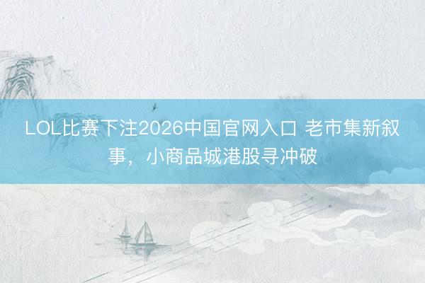 LOL比赛下注2026中国官网入口 老市集新叙事,小商品城港股寻冲破