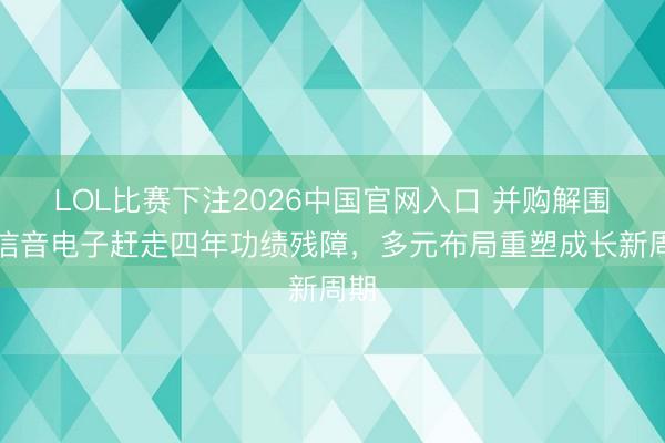 LOL比赛下注2026中国官网入口 并购解围！信音电子赶走四年功绩残障，多元布局重塑成长新周期