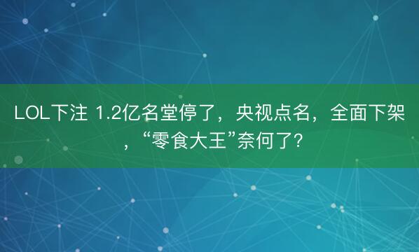 LOL下注 1.2亿名堂停了，央视点名，全面下架 ，“零食大王”奈何了？