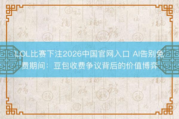 LOL比赛下注2026中国官网入口 AI告别免费期间：豆包收费争议背后的价值博弈