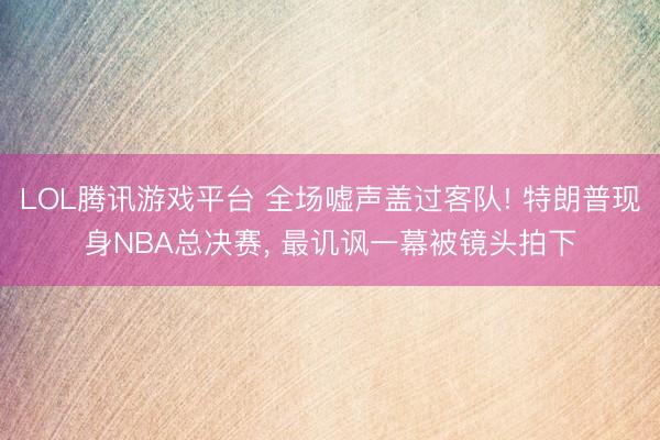 LOL腾讯游戏平台 全场嘘声盖过客队! 特朗普现身NBA总决赛, 最讥讽一幕被镜头拍下