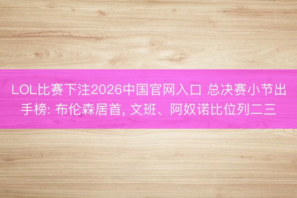LOL比赛下注2026中国官网入口 总决赛小节出手榜: 布伦森居首， 文班、阿奴诺比位列二三