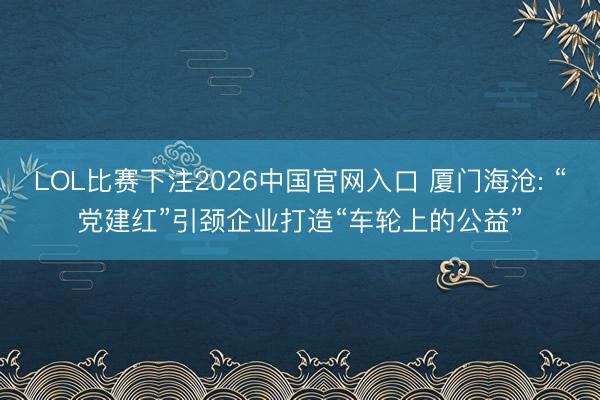 LOL比赛下注2026中国官网入口 厦门海沧: “党建红”引颈企业打造“车轮上的公益”