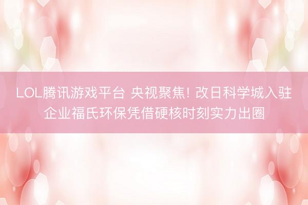 LOL腾讯游戏平台 央视聚焦! 改日科学城入驻企业福氏环保凭借硬核时刻实力出圈