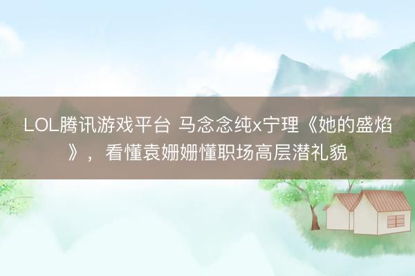 LOL腾讯游戏平台 马念念纯x宁理《她的盛焰》，看懂袁姗姗懂职场高层潜礼貌