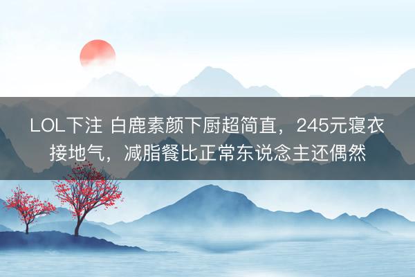 LOL下注 白鹿素颜下厨超简直，245元寝衣接地气，减脂餐比正常东说念主还偶然