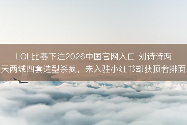 LOL比赛下注2026中国官网入口 刘诗诗两天两城四套造型杀疯，未入驻小红书却获顶奢排面