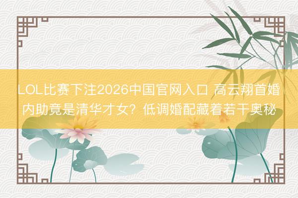 LOL比赛下注2026中国官网入口 高云翔首婚内助竟是清华才女？低调婚配藏着若干奥秘