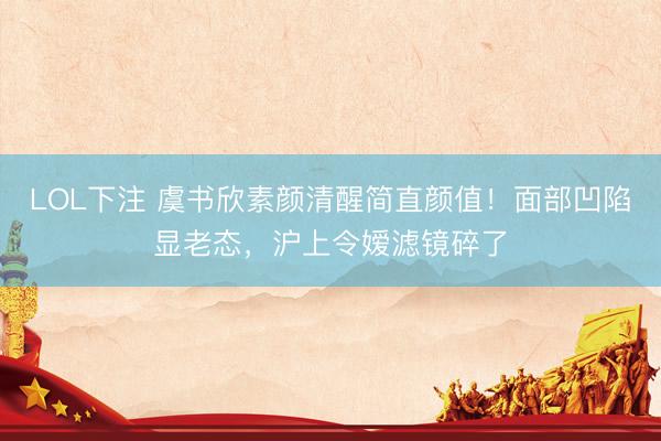 LOL下注 虞书欣素颜清醒简直颜值！面部凹陷显老态，沪上令嫒滤镜碎了