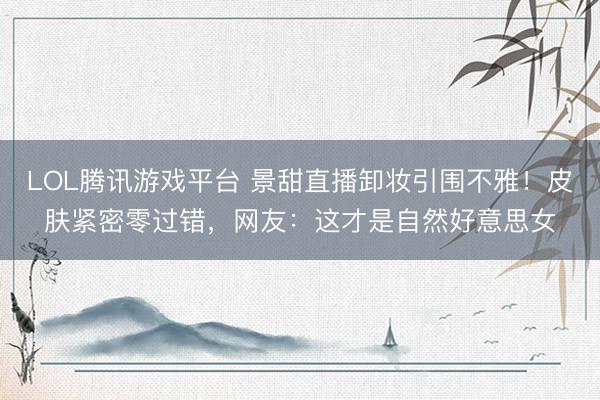 LOL腾讯游戏平台 景甜直播卸妆引围不雅!皮肤紧密零过错,网友:这才是自然好意思女