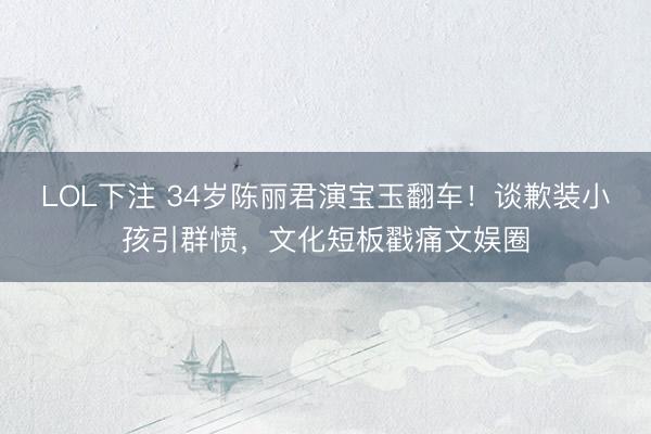 LOL下注 34岁陈丽君演宝玉翻车！谈歉装小孩引群愤，文化短板戳痛文娱圈