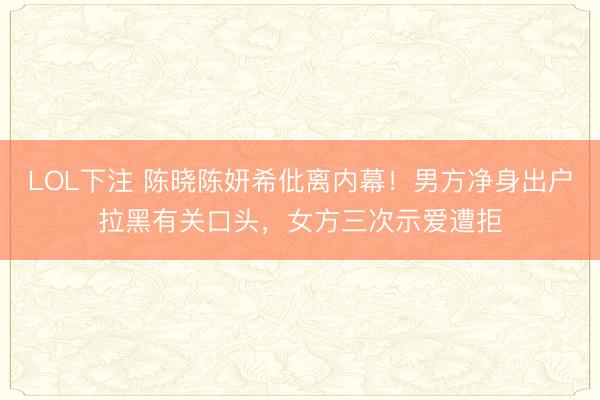 LOL下注 陈晓陈妍希仳离内幕！男方净身出户拉黑有关口头，女方三次示爱遭拒
