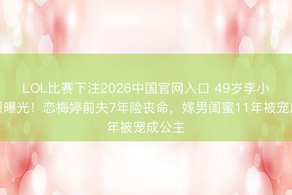 LOL比赛下注2026中国官网入口 49岁李小冉近照曝光!恋梅婷前夫7年险丧命,嫁男闺蜜11年被宠成公主