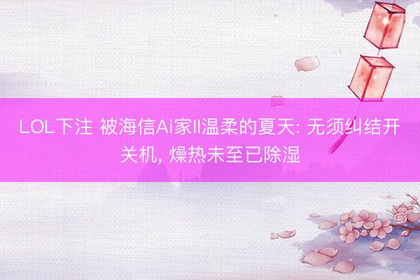LOL下注 被海信Ai家II温柔的夏天: 无须纠结开关机, 燥热未至已除湿