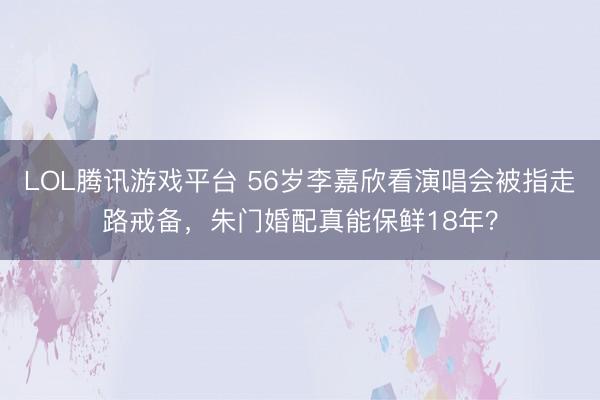 LOL腾讯游戏平台 56岁李嘉欣看演唱会被指走路戒备，朱门婚配真能保鲜18年？