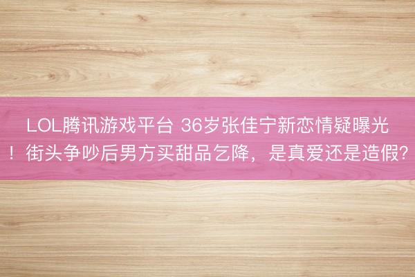 LOL腾讯游戏平台 36岁张佳宁新恋情疑曝光！街头争吵后男方买甜品乞降，是真爱还是造假？