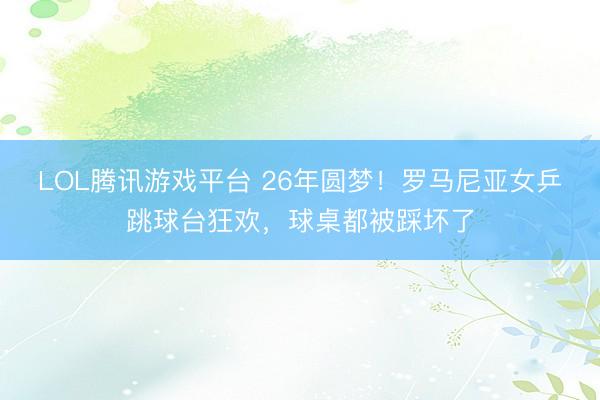 LOL腾讯游戏平台 26年圆梦！罗马尼亚女乒跳球台狂欢，球桌都被踩坏了