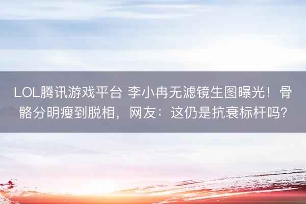 LOL腾讯游戏平台 李小冉无滤镜生图曝光！骨骼分明瘦到脱相，网友：这仍是抗衰标杆吗？