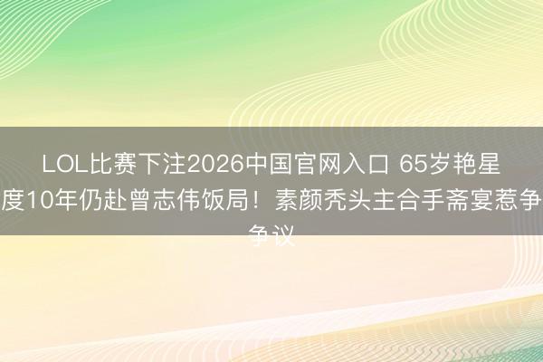 LOL比赛下注2026中国官网入口 65岁艳星剃度10年仍赴曾志伟饭局！素颜秃头主合手斋宴惹争议