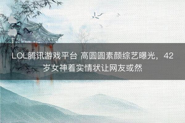 LOL腾讯游戏平台 高圆圆素颜综艺曝光，42岁女神着实情状让网友或然
