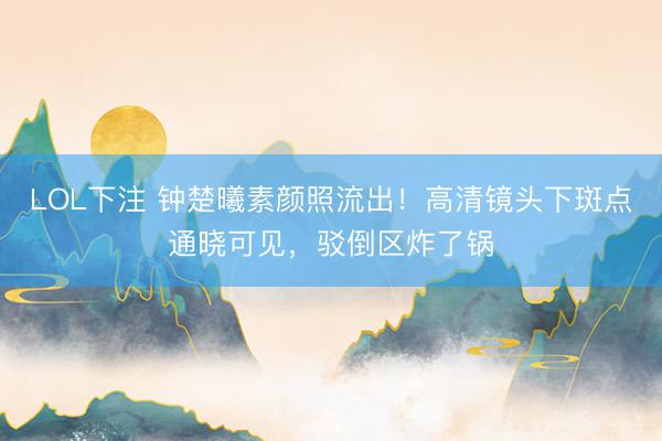LOL下注 钟楚曦素颜照流出！高清镜头下斑点通晓可见，驳倒区炸了锅