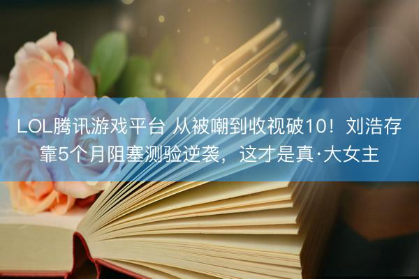 LOL腾讯游戏平台 从被嘲到收视破10！刘浩存靠5个月阻塞测验逆袭，这才是真·大女主