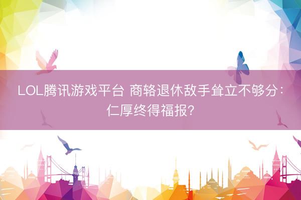 LOL腾讯游戏平台 商辂退休敌手耸立不够分：仁厚终得福报？