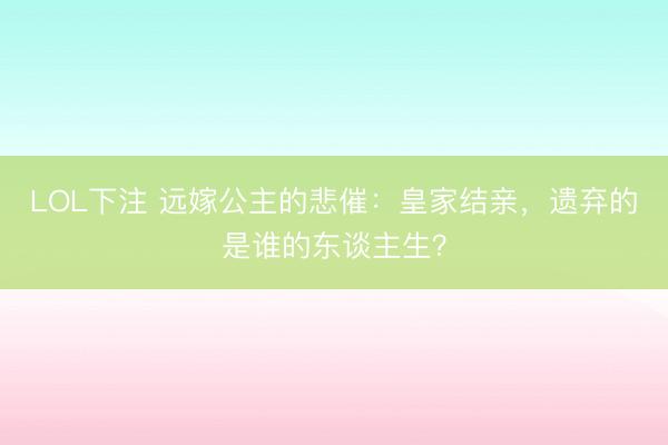 LOL下注 远嫁公主的悲催：皇家结亲，遗弃的是谁的东谈主生？