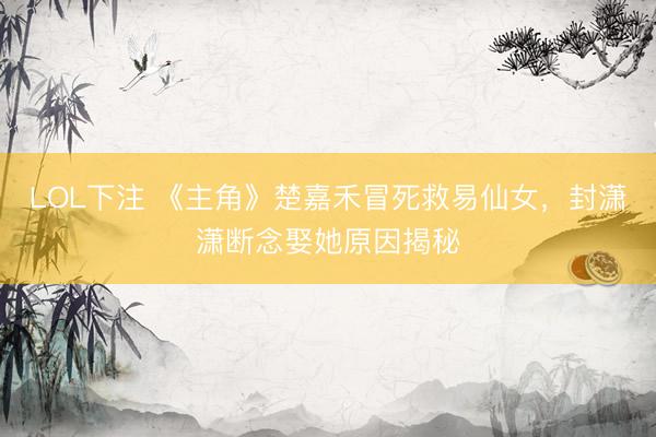 LOL下注 《主角》楚嘉禾冒死救易仙女，封潇潇断念娶她原因揭秘