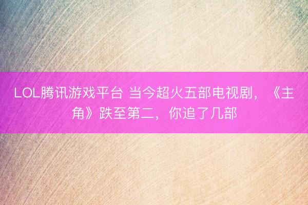 LOL腾讯游戏平台 当今超火五部电视剧,《主角》跌至第二,你追了几部