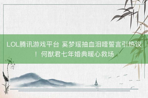 LOL腾讯游戏平台 奚梦瑶抽血泪噎誓言引热议！何猷君七年婚典暖心救场