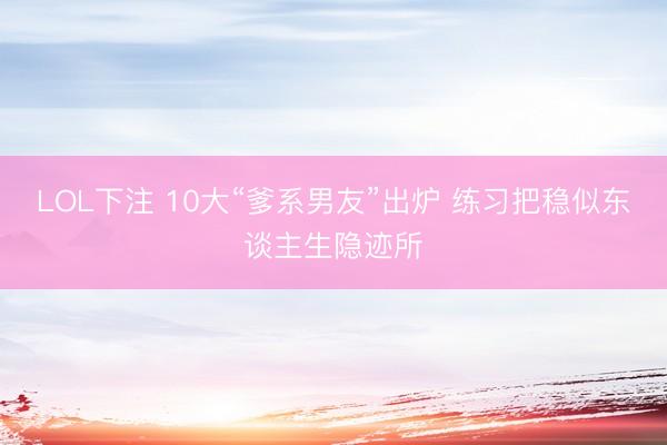 LOL下注 10大“爹系男友”出炉 练习把稳似东谈主生隐迹所