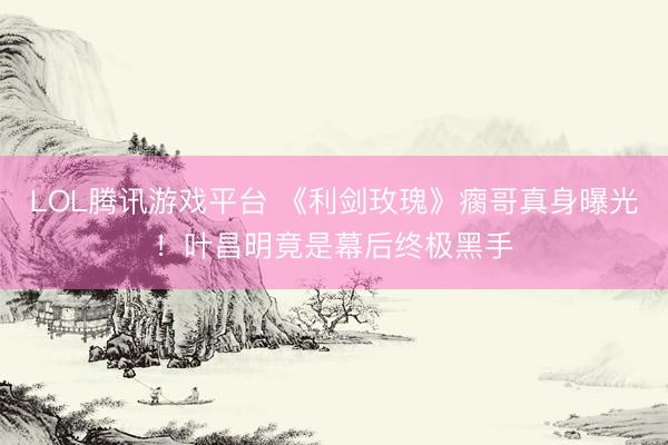 LOL腾讯游戏平台 《利剑玫瑰》瘸哥真身曝光！叶昌明竟是幕后终极黑手