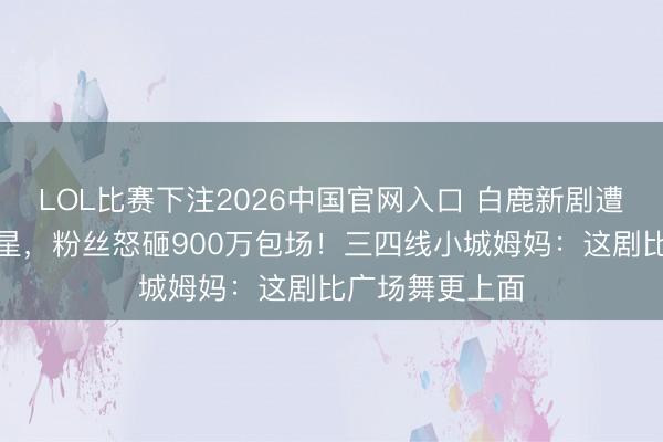 LOL比赛下注2026中国官网入口 白鹿新剧遭万东谈主刷一星,粉丝怒砸900万包场!三四线小城姆妈:这剧比广场舞更上面