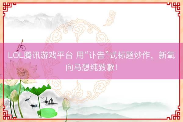 LOL腾讯游戏平台 用“讣告”式标题炒作，新氧向马想纯致歉！