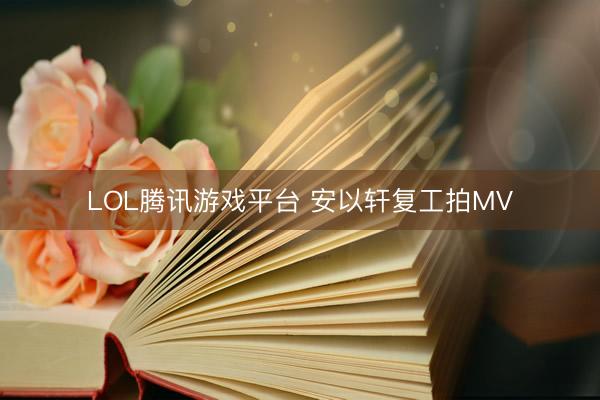 LOL腾讯游戏平台 安以轩复工拍MV